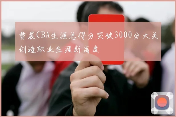 曹晨CBA生涯总得分突破3000分大关创造职业生涯新高度