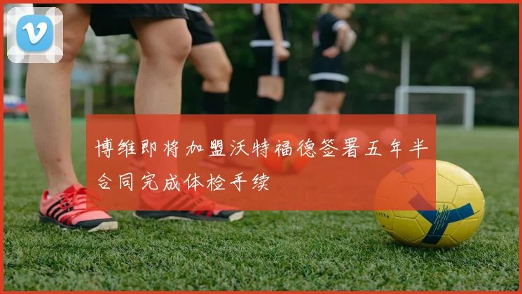 博维即将加盟沃特福德签署五年半合同完成体检手续